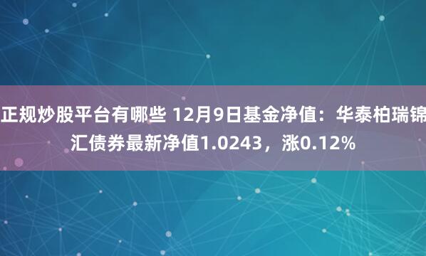 正规炒股平台有哪些 12月9日基金净值：华泰柏瑞锦汇债券最新净值1.0243，涨0.12%