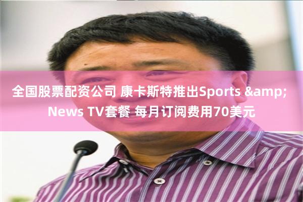 全国股票配资公司 康卡斯特推出Sports & News TV套餐 每月订阅费用70美元