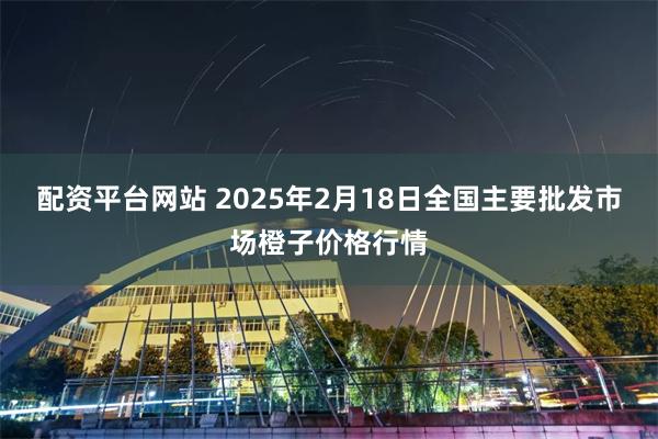 配资平台网站 2025年2月18日全国主要批发市场橙子价格行情