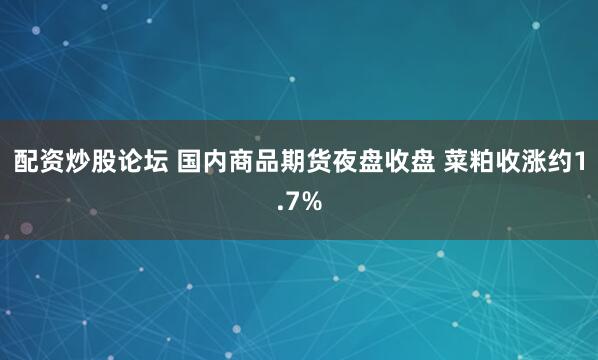 配资炒股论坛 国内商品期货夜盘收盘 菜粕收涨约1.7%