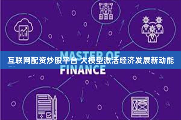 互联网配资炒股平台 大模型激活经济发展新动能