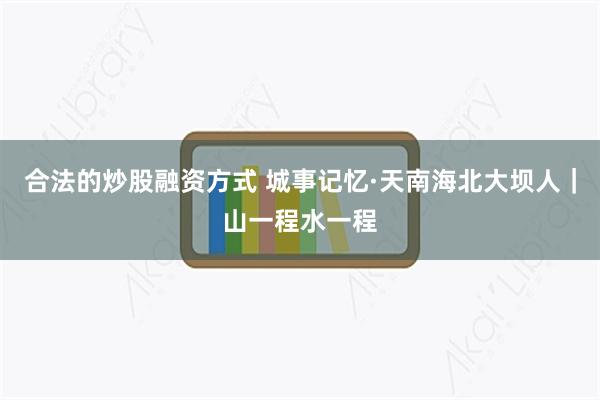 合法的炒股融资方式 城事记忆·天南海北大坝人｜山一程水一程