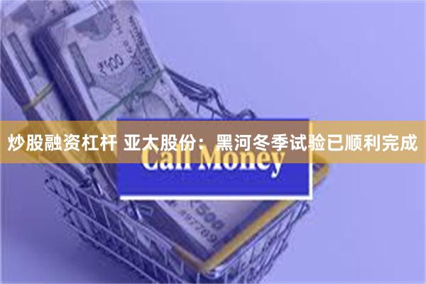 炒股融资杠杆 亚太股份：黑河冬季试验已顺利完成