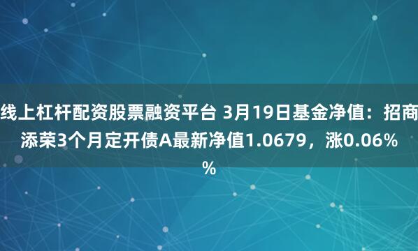 线上杠杆配资股票融资平台 3月19日基金净值：招商添荣3个月定开债A最新净值1.0679，涨0.06%