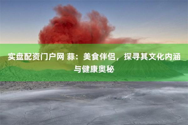 实盘配资门户网 蒜：美食伴侣，探寻其文化内涵与健康奥秘