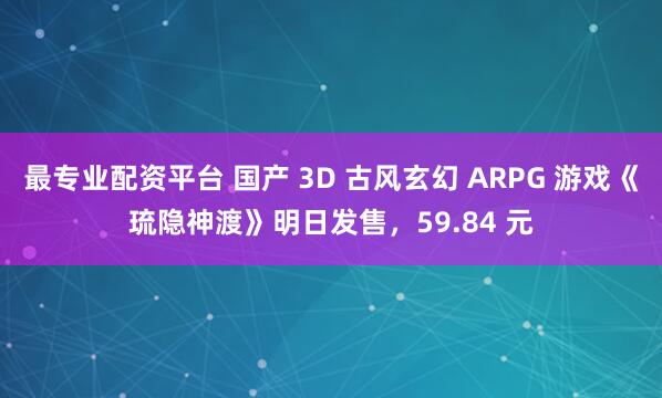最专业配资平台 国产 3D 古风玄幻 ARPG 游戏《琉隐神渡》明日发售，59.84 元