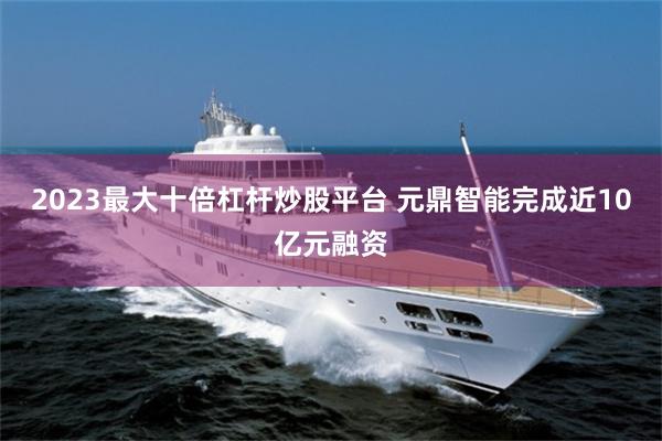 2023最大十倍杠杆炒股平台 元鼎智能完成近10亿元融资
