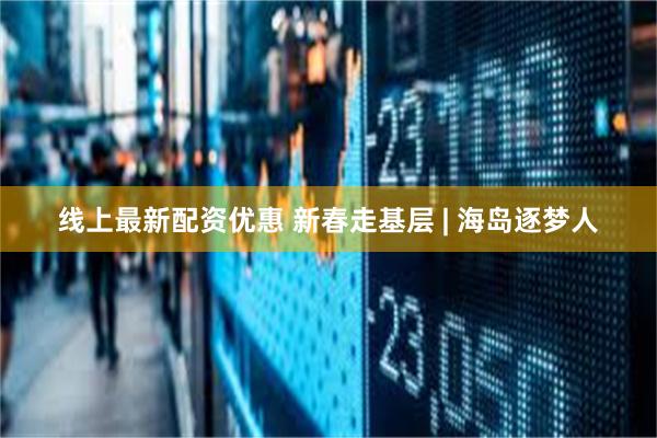线上最新配资优惠 新春走基层 | 海岛逐梦人
