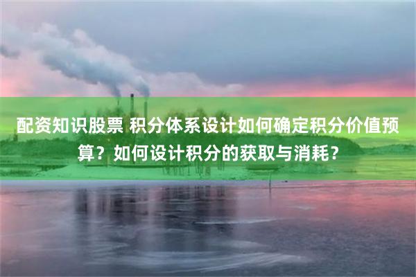 配资知识股票 积分体系设计如何确定积分价值预算？如何设计积分的获取与消耗？