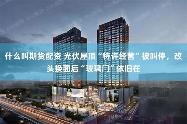什么叫期货配资 光伏屋顶“特许经营”被叫停，改头换面后“玻璃门”依旧在