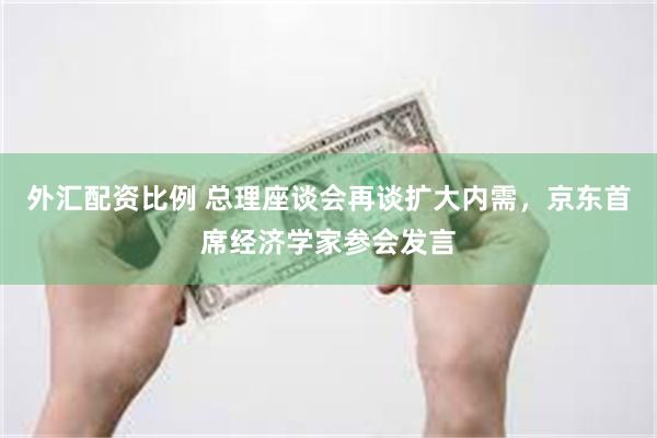 外汇配资比例 总理座谈会再谈扩大内需，京东首席经济学家参会发言