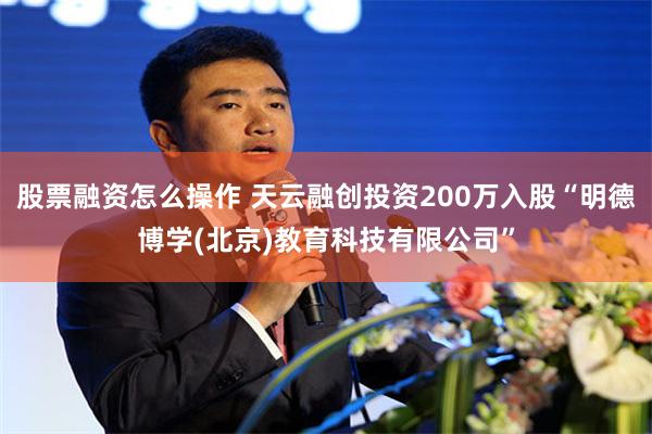 股票融资怎么操作 天云融创投资200万入股“明德博学(北京)教育科技有限公司”