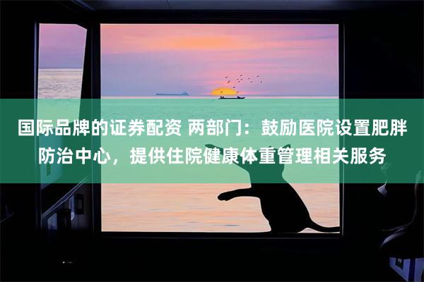 国际品牌的证券配资 两部门：鼓励医院设置肥胖防治中心，提供住院健康体重管理相关服务