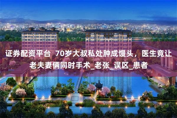 证券配资平台  70岁大叔私处肿成馒头，医生竟让老夫妻俩同时手术_老张_误区_患者