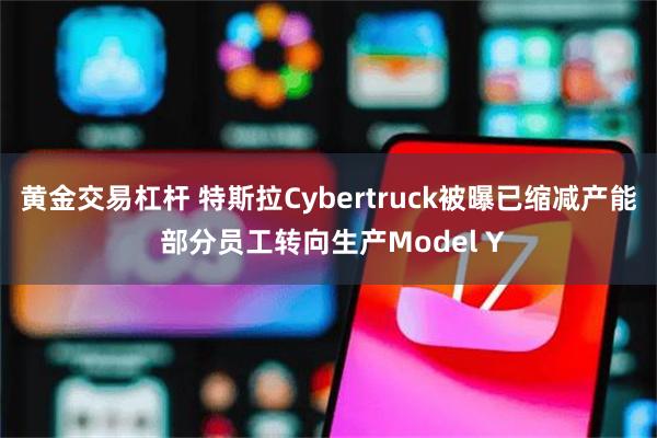 黄金交易杠杆 特斯拉Cybertruck被曝已缩减产能 部分员工转向生产Model Y