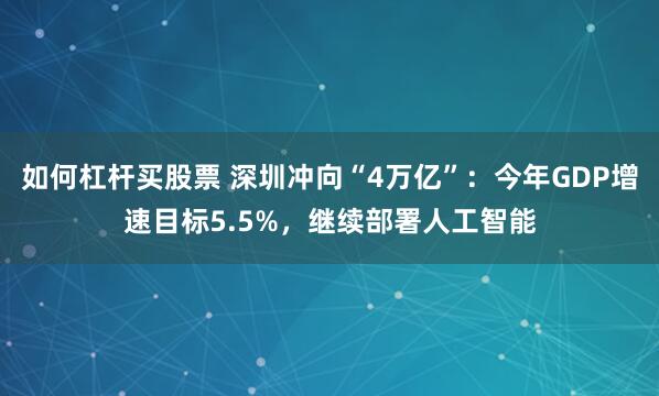 如何杠杆买股票 深圳冲向“4万亿”：今年GDP增速目标5.5%，继续部署人工智能