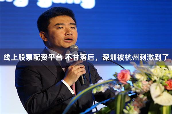 线上股票配资平台 不甘落后，深圳被杭州刺激到了