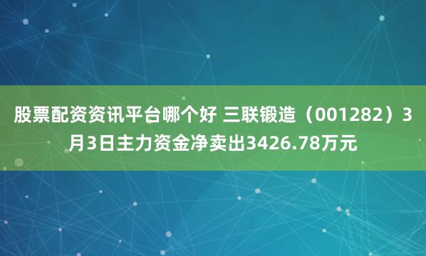 股票配资资讯平台哪个好 三联锻造（001282）3月3日主力资金净卖出3426.78万元