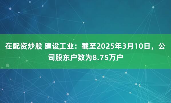 在配资炒股 建设工业：截至2025年3月10日，公司股东户数为8.75万户