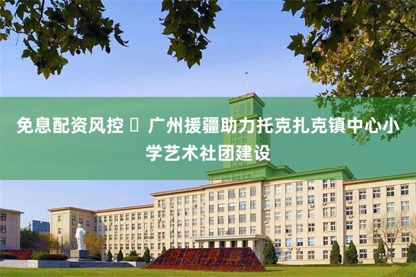 免息配资风控 ​广州援疆助力托克扎克镇中心小学艺术社团建设