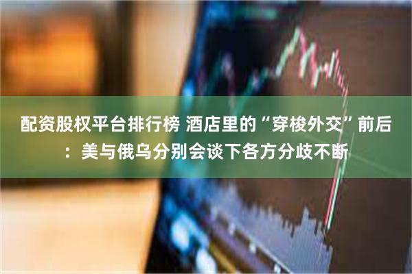 配资股权平台排行榜 酒店里的“穿梭外交”前后：美与俄乌分别会谈下各方分歧不断