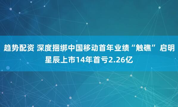 趋势配资 深度捆绑中国移动首年业绩“触礁” 启明星辰上市14年首亏2.26亿