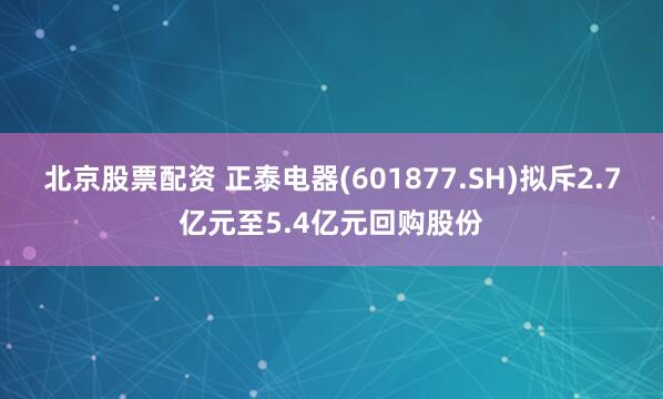 北京股票配资 正泰电器(601877.SH)拟斥2.7亿元至5.4亿元回购股份