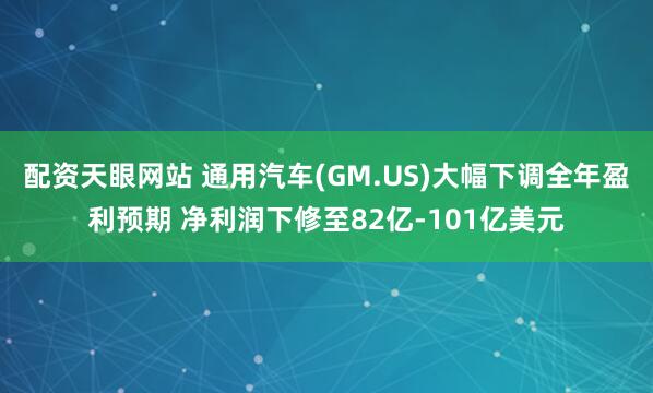 配资天眼网站 通用汽车(GM.US)大幅下调全年盈利预期 净利润下修至82亿-101亿美元
