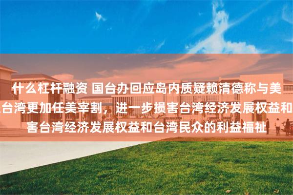 什么杠杆融资 国台办回应岛内质疑赖清德称与美零关税谈判：只会让台湾更加任美宰割，进一步损害台湾经济发展权益和台湾民众的利益福祉