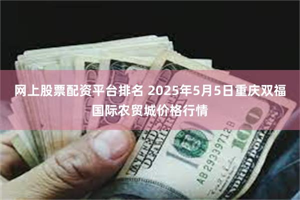 网上股票配资平台排名 2025年5月5日重庆双福国际农贸城价格行情