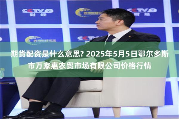 期货配资是什么意思? 2025年5月5日鄂尔多斯市万家惠农贸市场有限公司价格行情