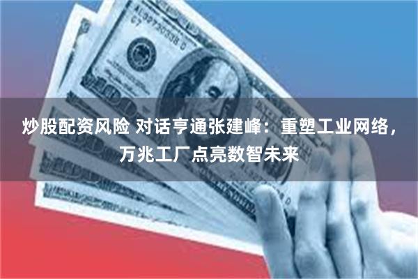 炒股配资风险 对话亨通张建峰：重塑工业网络，万兆工厂点亮数智未来