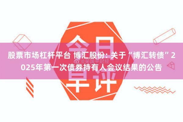 股票市场杠杆平台 博汇股份: 关于“博汇转债”2025年第一次债券持有人会议结果的公告