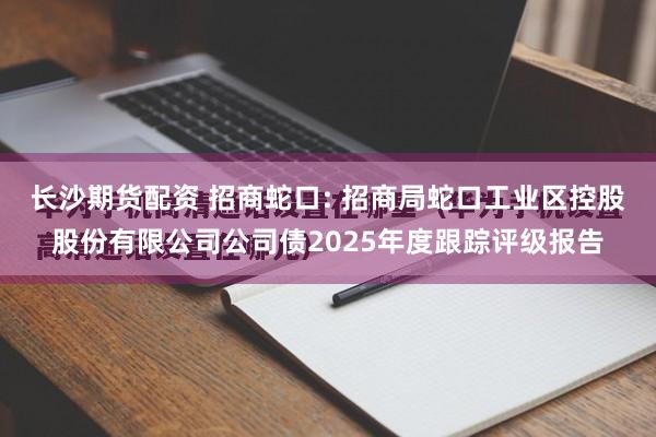 长沙期货配资 招商蛇口: 招商局蛇口工业区控股股份有限公司公司债2025年度跟踪评级报告
