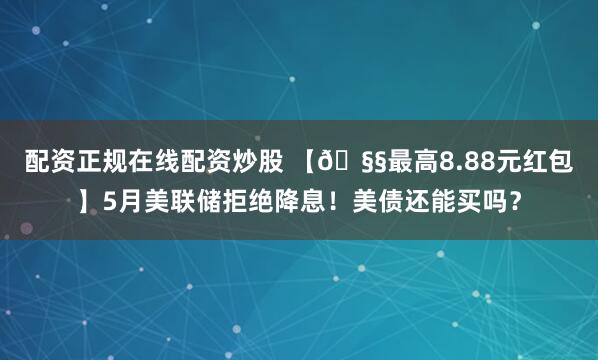 配资正规在线配资炒股 【🧧最高8.88元红包】5月美联储拒绝降息！美债还能买吗？