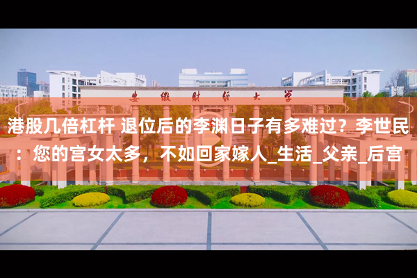 港股几倍杠杆 退位后的李渊日子有多难过？李世民：您的宫女太多，不如回家嫁人_生活_父亲_后宫
