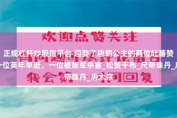 正规杠杆炒股指平台 迎娶了唐朝公主的两位吐蕃赞普：一位英年早逝，一位被叛军杀害_松赞干布_尺带珠丹_唐太宗