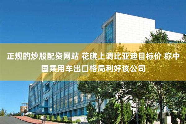 正规的炒股配资网站 花旗上调比亚迪目标价 称中国乘用车出口格局利好该公司