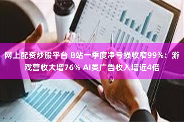 网上配资炒股平台 B站一季度净亏损收窄99%：游戏营收大增76% AI类广告收入增近4倍