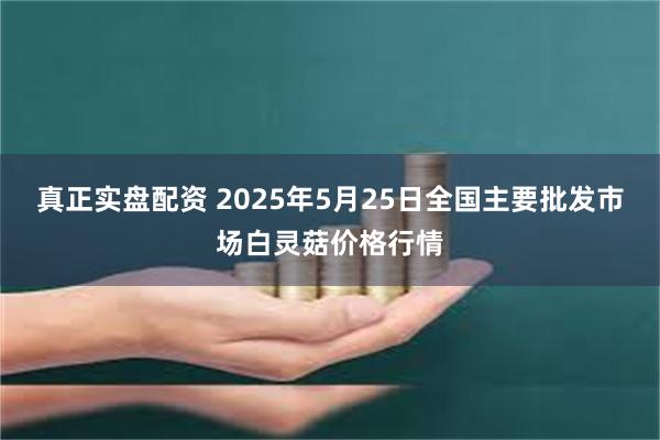 真正实盘配资 2025年5月25日全国主要批发市场白灵菇价格行情