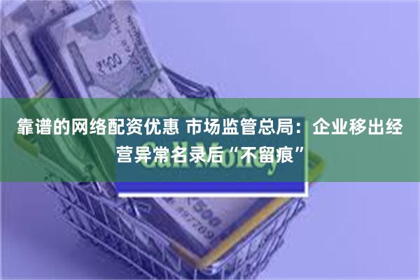 靠谱的网络配资优惠 市场监管总局：企业移出经营异常名录后“不留痕”