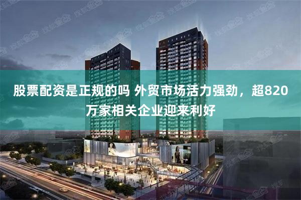 股票配资是正规的吗 外贸市场活力强劲，超820万家相关企业迎来利好