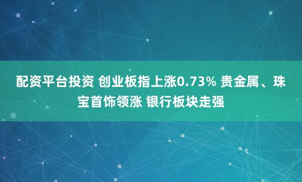 配资平台投资 创业板指上涨0.73% 贵金属、珠宝首饰领涨 银行板块走强