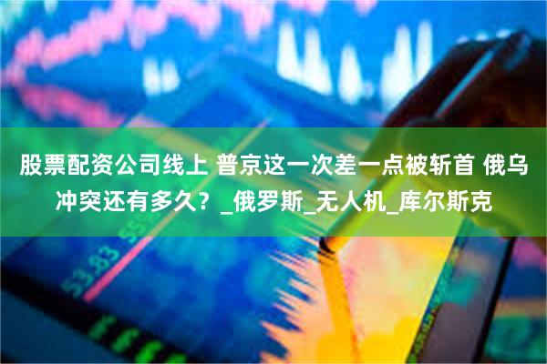 股票配资公司线上 普京这一次差一点被斩首 俄乌冲突还有多久？_俄罗斯_无人机_库尔斯克