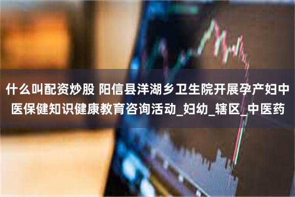 什么叫配资炒股 阳信县洋湖乡卫生院开展孕产妇中医保健知识健康教育咨询活动_妇幼_辖区_中医药