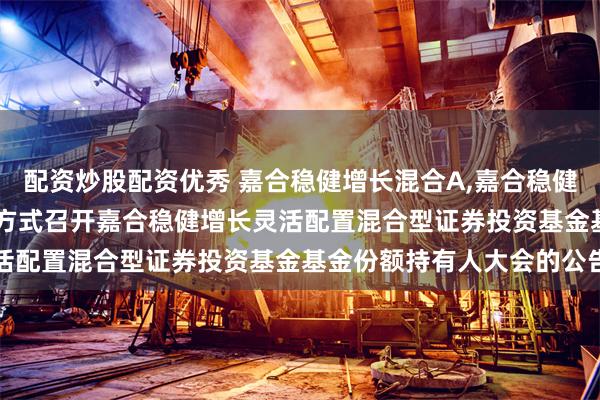 配资炒股配资优秀 嘉合稳健增长混合A,嘉合稳健增长混合C: 关于以通讯方式召开嘉合稳健增长灵活配置混合型证券投资基金基金份额持有人大会的公告