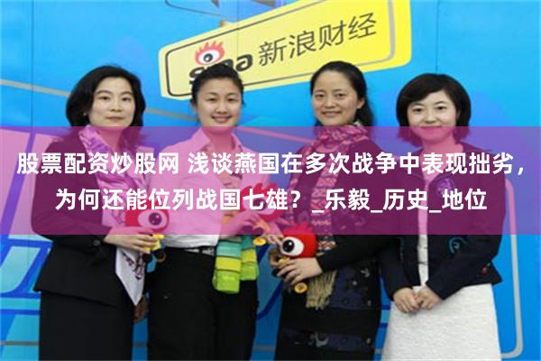 股票配资炒股网 浅谈燕国在多次战争中表现拙劣，为何还能位列战国七雄？_乐毅_历史_地位