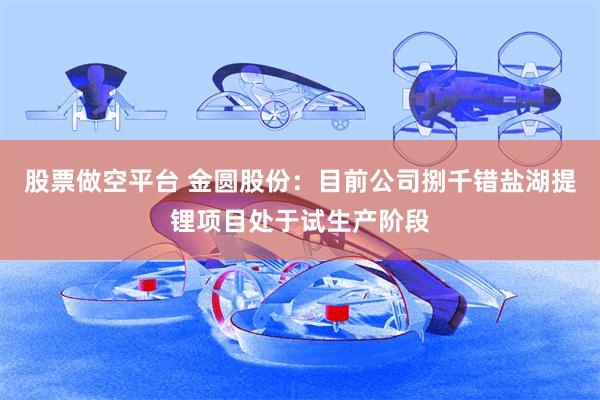 股票做空平台 金圆股份：目前公司捌千错盐湖提锂项目处于试生产阶段