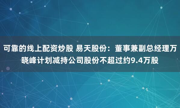 可靠的线上配资炒股 易天股份：董事兼副总经理万晓峰计划减持公司股份不超过约9.4万股
