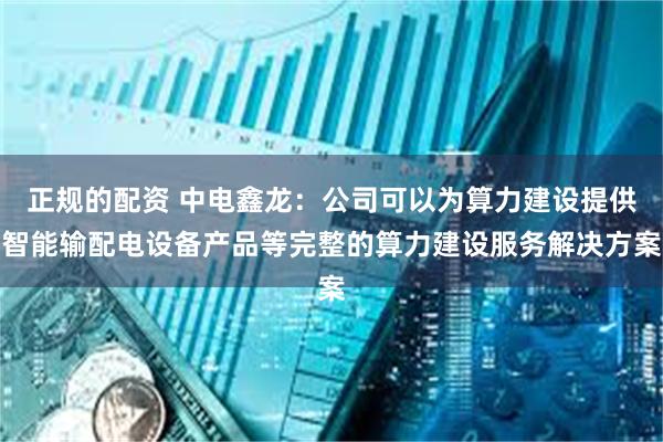 正规的配资 中电鑫龙：公司可以为算力建设提供智能输配电设备产品等完整的算力建设服务解决方案